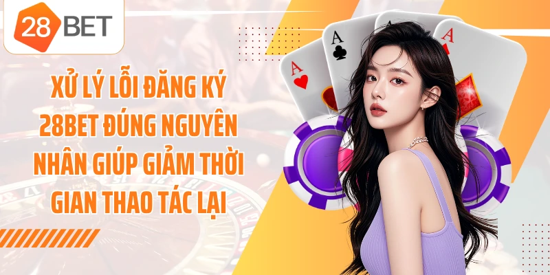 Xử lý lỗi đăng ký 28BET đúng nguyên nhân giúp giảm thời gian thao tác lại